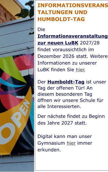 INFORMATIONSVERANSTALTUNGEN UND HUMBOLDT-TAG Die Informationsveranstaltung zur neuen LuBK 2027/28 findet voraussichtlich im Dezember 2026 statt. Weitere Informationen zu unserer LuBK finden Sie hier. Der Humboldt-Tag ist unser Tag der offenen Tür! An diesem besonderen Tag öffnen wir unsere Schule für alle Interessierten.  Der nächste findet zu Beginn des Jahre 2027 statt.   Digital kann man unser Gymnasium hier immer erkunden.